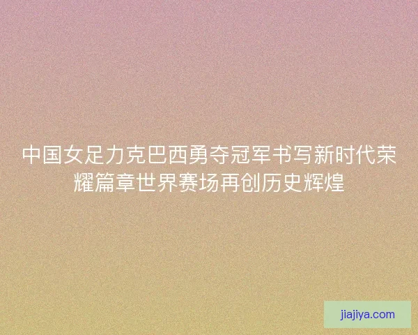 中国女足力克巴西勇夺冠军书写新时代荣耀篇章世界赛场再创历史辉煌