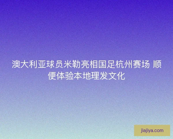 澳大利亚球员米勒亮相国足杭州赛场 顺便体验本地理发文化